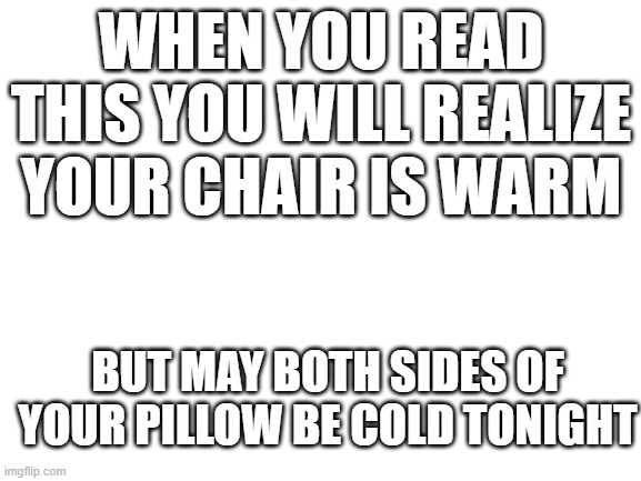 (´。＿。｀) My chair is warm | WHEN YOU READ THIS YOU WILL REALIZE YOUR CHAIR IS WARM; BUT MAY BOTH SIDES OF YOUR PILLOW BE COLD TONIGHT | image tagged in blank white template | made w/ Imgflip meme maker