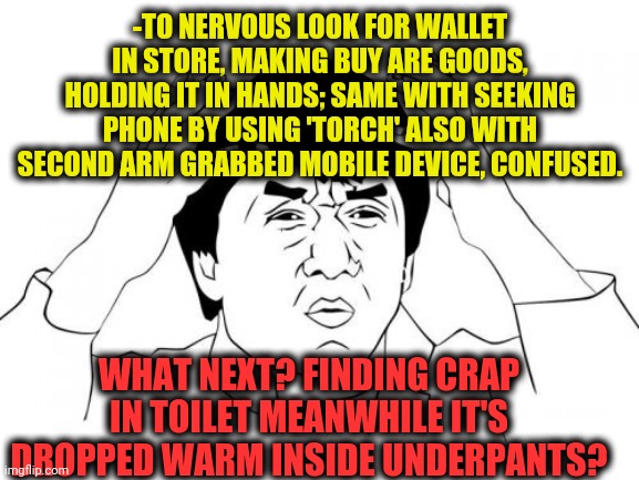 -Truth is something near. | -TO NERVOUS LOOK FOR WALLET IN STORE, MAKING BUY ARE GOODS, HOLDING IT IN HANDS; SAME WITH SEEKING PHONE BY USING 'TORCH' ALSO WITH SECOND ARM GRABBED MOBILE DEVICE, CONFUSED. WHAT NEXT? FINDING CRAP IN TOILET MEANWHILE IT'S DROPPED WARM INSIDE UNDERPANTS? | image tagged in memes,jackie chan wtf,toilet humor,crappy,pants,finding neverland | made w/ Imgflip meme maker