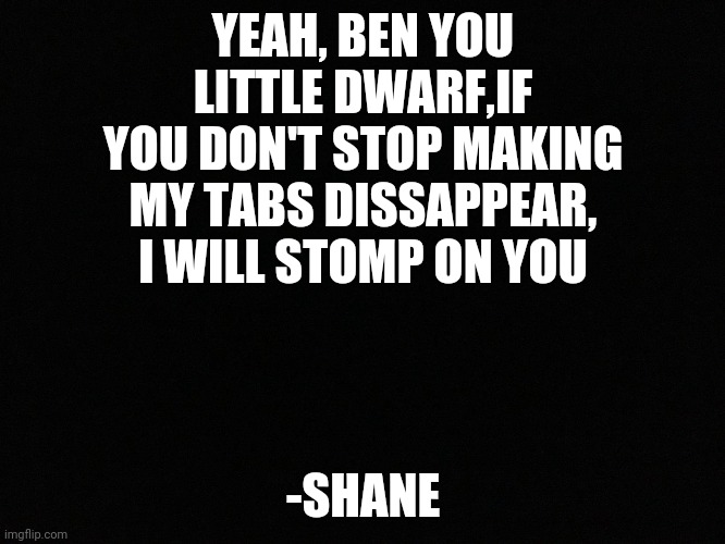 Rp I guess?  | YEAH, BEN YOU LITTLE DWARF,IF YOU DON'T STOP MAKING MY TABS DISSAPPEAR, I WILL STOMP ON YOU; -SHANE | image tagged in blank black | made w/ Imgflip meme maker