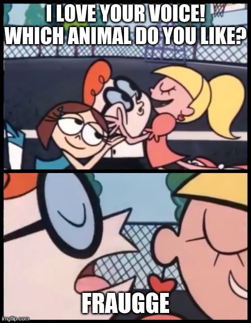 F R A U G G E | I LOVE YOUR VOICE! WHICH ANIMAL DO YOU LIKE? FRAUGGE | image tagged in memes,say it again dexter | made w/ Imgflip meme maker