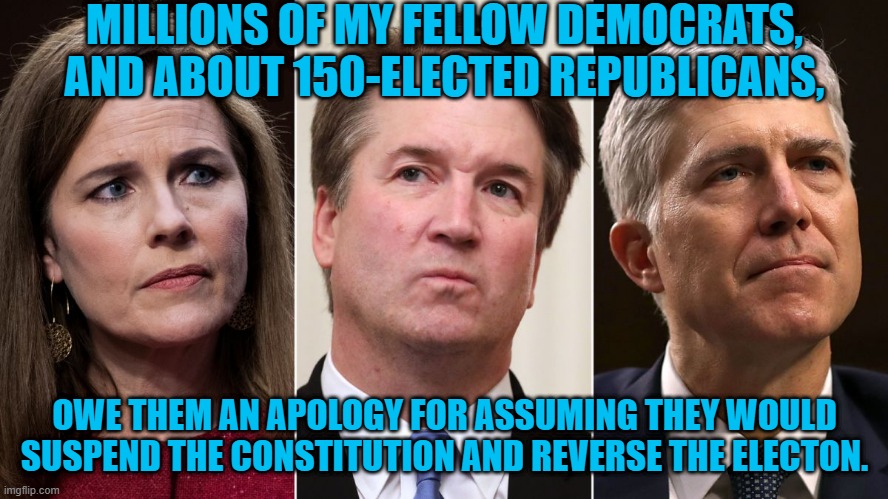 I Apologize. | MILLIONS OF MY FELLOW DEMOCRATS, AND ABOUT 150-ELECTED REPUBLICANS, OWE THEM AN APOLOGY FOR ASSUMING THEY WOULD SUSPEND THE CONSTITUTION AND REVERSE THE ELECTON. | image tagged in politics | made w/ Imgflip meme maker