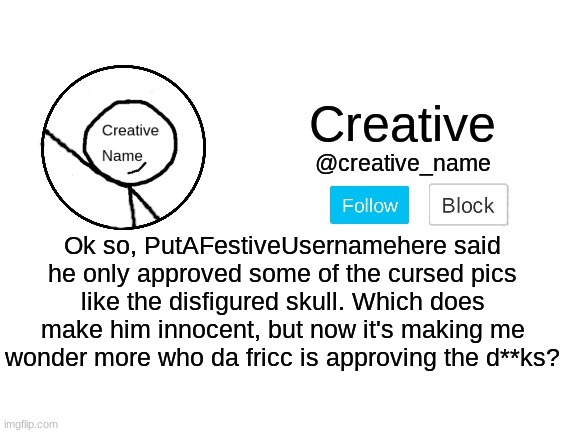 Look at the tags | Ok so, PutAFestiveUsernamehere said he only approved some of the cursed pics like the disfigured skull. Which does make him innocent, but now it's making me wonder more who da fricc is approving the d**ks? | image tagged in i'm not approving this,someone else is going to,i'm not gonna check the pending approval again | made w/ Imgflip meme maker