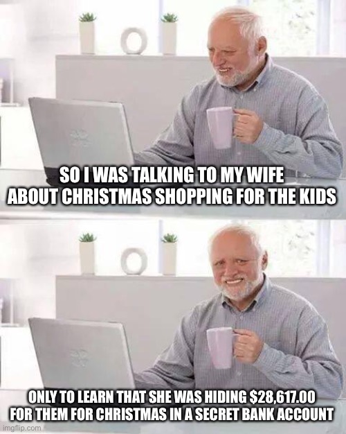 Hide the Pain Harold | SO I WAS TALKING TO MY WIFE ABOUT CHRISTMAS SHOPPING FOR THE KIDS; ONLY TO LEARN THAT SHE WAS HIDING $28,617.00 FOR THEM FOR CHRISTMAS IN A SECRET BANK ACCOUNT | image tagged in memes,hide the pain harold | made w/ Imgflip meme maker