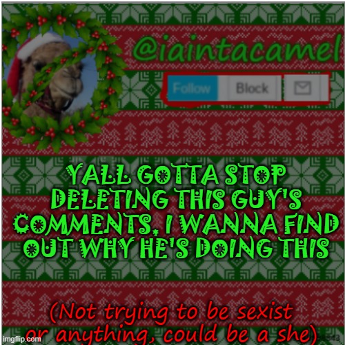 so please stop deleting all his comments | YALL GOTTA STOP DELETING THIS GUY'S COMMENTS, I WANNA FIND OUT WHY HE'S DOING THIS; (Not trying to be sexist or anything, could be a she) | image tagged in iaintacamel | made w/ Imgflip meme maker