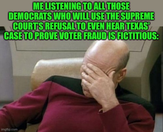 ... | ME LISTENING TO ALL THOSE DEMOCRATS WHO WILL USE THE SUPREME COURT’S REFUSAL TO EVEN HEAR TEXAS’ CASE TO PROVE VOTER FRAUD IS FICTITIOUS: | image tagged in memes,captain picard facepalm,funny,politics,voter fraud,democrats | made w/ Imgflip meme maker