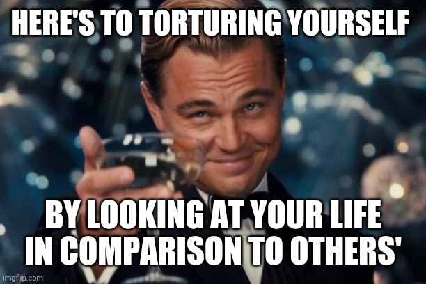 Leonardo Dicaprio Cheers | HERE'S TO TORTURING YOURSELF; BY LOOKING AT YOUR LIFE IN COMPARISON TO OTHERS' | image tagged in memes,leonardo dicaprio cheers | made w/ Imgflip meme maker