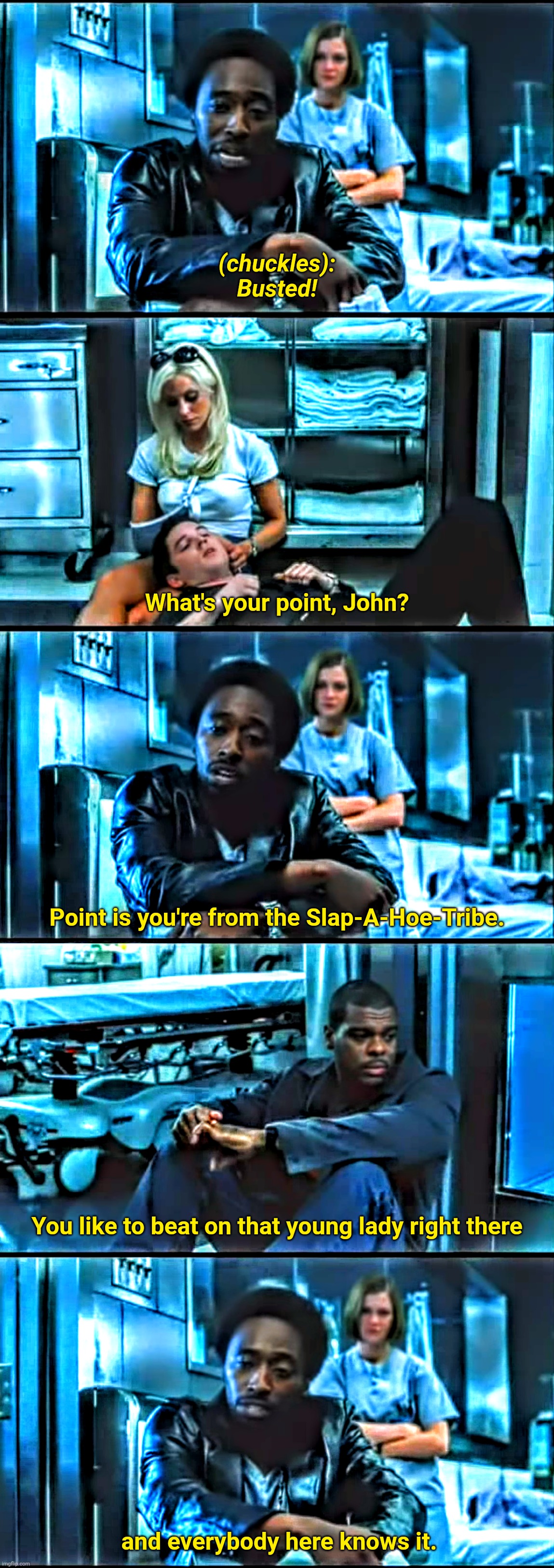 John Q Slap A Hoe Tribe | (chuckles):
Busted! What's your point, John? Point is you're from the Slap-A-Hoe-Tribe. You like to beat on that young lady right there; and everybody here knows it. | image tagged in john q,domestic abuse,domestic violence | made w/ Imgflip meme maker