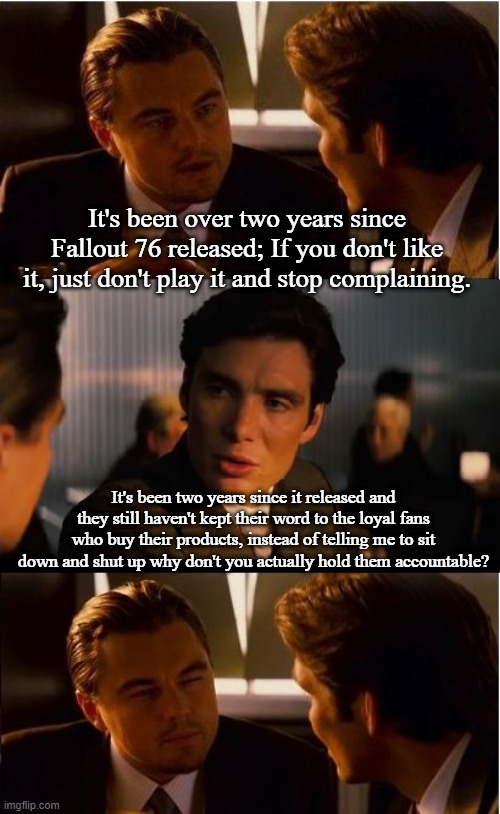 Inception Meme | It's been over two years since Fallout 76 released; If you don't like it, just don't play it and stop complaining. It's been two years since it released and they still haven't kept their word to the loyal fans who buy their products, instead of telling me to sit down and shut up why don't you actually hold them accountable? | image tagged in memes,inception | made w/ Imgflip meme maker