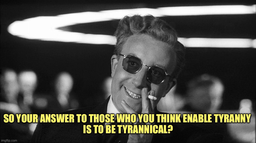 Doctor Strangelove says... | SO YOUR ANSWER TO THOSE WHO YOU THINK ENABLE TYRANNY 
IS TO BE TYRANNICAL? | image tagged in doctor strangelove says | made w/ Imgflip meme maker