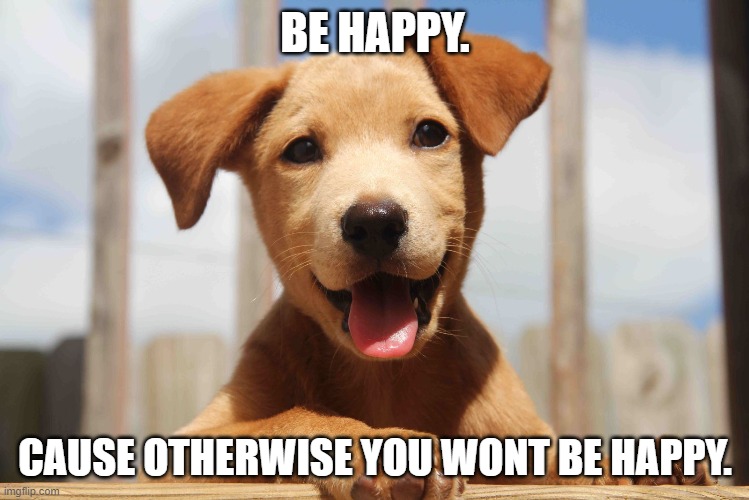 oh yeah, its big brain time- | BE HAPPY. CAUSE OTHERWISE YOU WONT BE HAPPY. | made w/ Imgflip meme maker