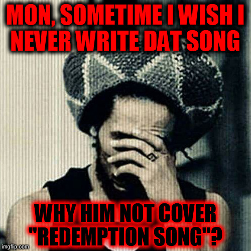 bob marley facepalm | MON, SOMETIME I WISH I
NEVER WRITE DAT SONG WHY HIM NOT COVER
"REDEMPTION SONG"? | image tagged in bob marley facepalm | made w/ Imgflip meme maker