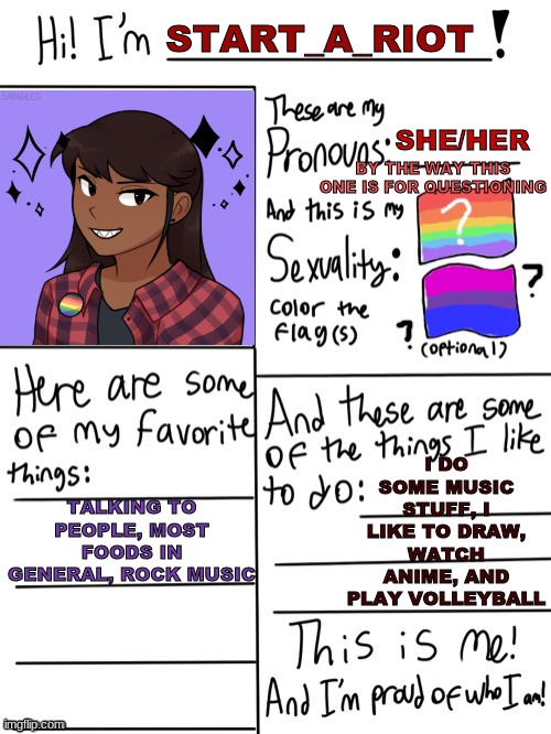 still questioning my sexuality | START_A_RIOT; SHE/HER; BY THE WAY THIS ONE IS FOR QUESTIONING; I DO SOME MUSIC STUFF, I LIKE TO DRAW, WATCH ANIME, AND PLAY VOLLEYBALL; TALKING TO PEOPLE, MOST FOODS IN GENERAL, ROCK MUSIC | image tagged in allow us to introduce ourselves,repost,lgbtq | made w/ Imgflip meme maker