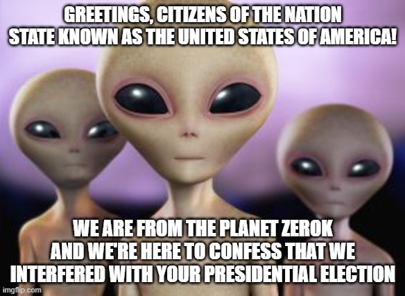 The truth is out there! | GREETINGS, CITIZENS OF THE NATION STATE KNOWN AS THE UNITED STATES OF AMERICA! WE ARE FROM THE PLANET ZEROK AND WE'RE HERE TO CONFESS THAT WE INTERFERED WITH YOUR PRESIDENTIAL ELECTION | image tagged in conspiracy theory | made w/ Imgflip meme maker