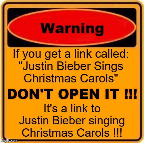 You've been warned !!! | If you get a link called:
"Justin Bieber Sings
Christmas Carols"; DON'T OPEN IT !!! It's a link to
Justin Bieber singing
Christmas Carols !!! | image tagged in memes,warning sign,funny,justin bieber,heavy metal,christmas carol | made w/ Imgflip meme maker