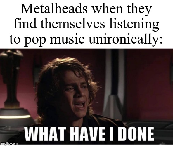Anakin what have i done | Metalheads when they find themselves listening to pop music unironically: | image tagged in anakin what have i done | made w/ Imgflip meme maker