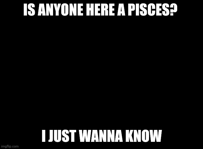 blank black | IS ANYONE HERE A PISCES? I JUST WANNA KNOW | image tagged in blank black | made w/ Imgflip meme maker