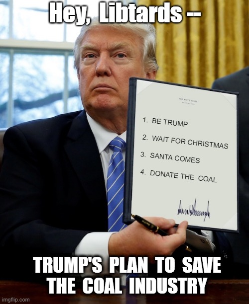 Donald Trump -- Man with A PLAN | Hey,  Libtards --; 1.  BE TRUMP  
 
 2.  WAIT FOR CHRISTMAS
  
 3.  SANTA COMES
 
  4.  DONATE THE  COAL; TRUMP'S  PLAN  TO  SAVE
THE  COAL  INDUSTRY | image tagged in donald trump,coal industry,politics,santa naughty list,rick75230,christmas | made w/ Imgflip meme maker