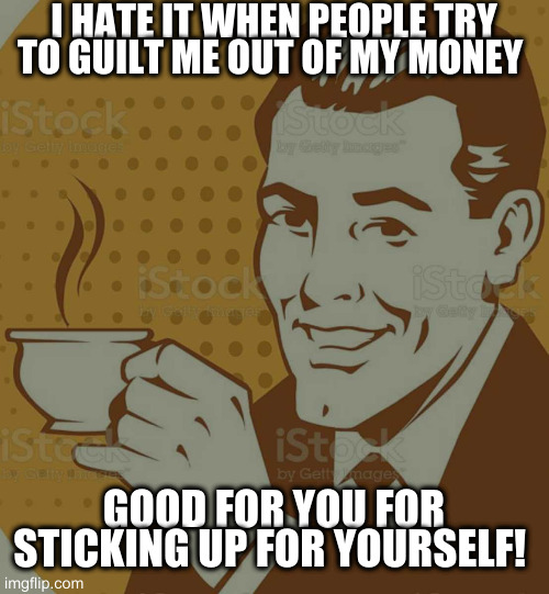 Mug Approval | I HATE IT WHEN PEOPLE TRY TO GUILT ME OUT OF MY MONEY GOOD FOR YOU FOR STICKING UP FOR YOURSELF! | image tagged in mug approval | made w/ Imgflip meme maker