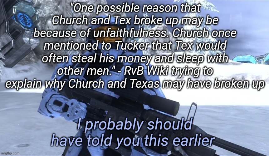 I probably should have told you this earlier | "One possible reason that Church and Tex broke up may be because of unfaithfulness. Church once mentioned to Tucker that Tex would often steal his money and sleep with other men." - RvB Wiki trying to explain why Church and Texas may have broken up | image tagged in i probably should have told you this earlier | made w/ Imgflip meme maker