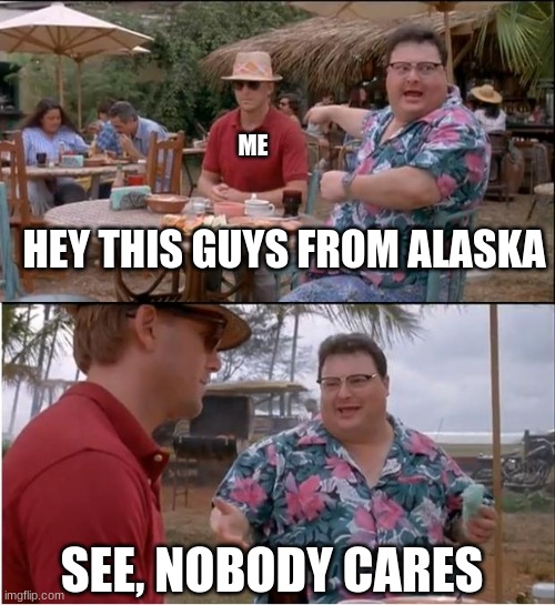 Why is this so true | ME; HEY THIS GUYS FROM ALASKA; SEE, NOBODY CARES | image tagged in memes,see nobody cares | made w/ Imgflip meme maker