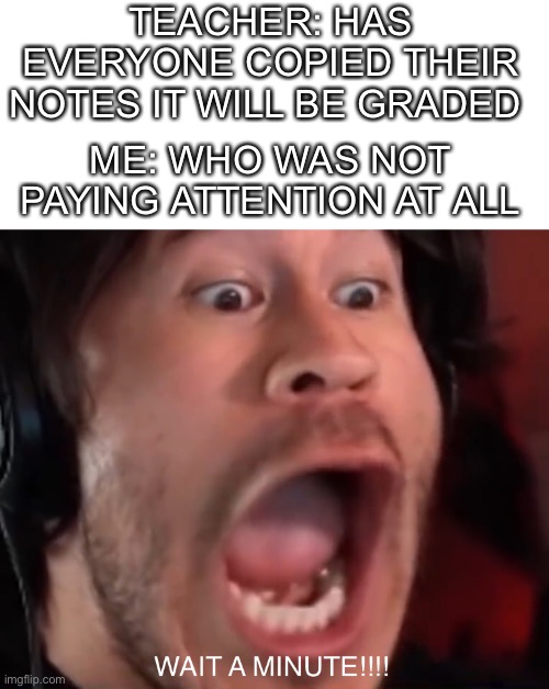 Me irl | TEACHER: HAS EVERYONE COPIED THEIR NOTES IT WILL BE GRADED; ME: WHO WAS NOT PAYING ATTENTION AT ALL | image tagged in memes | made w/ Imgflip meme maker