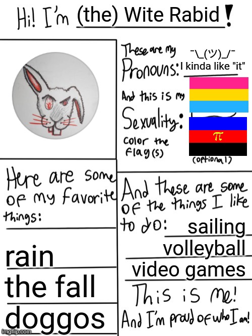 alright, here's mine | (the) Wite Rabid; ¯\_(ツ)_/¯
I kinda like "it"; sailing
volleyball
video games; rain
the fall
doggos | image tagged in lgbtq,this is me | made w/ Imgflip meme maker