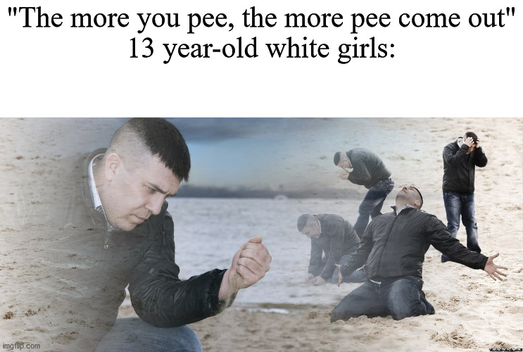 Guy with sand in the hands of despair | "The more you pee, the more pee come out"
13 year-old white girls: | image tagged in guy with sand in the hands of despair | made w/ Imgflip meme maker