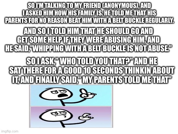 True story btw | SO I’M TALKING TO MY FRIEND (ANONYMOUS), AND I ASKED HIM HOW HIS FAMILY IS. HE TOLD ME THAT HIS PARENTS FOR NO REASON BEAT HIM WITH A BELT BUCKLE REGULARLY. AND SO I TOLD HIM THAT HE SHOULD GO AND GET SOME HELP IF THEY WERE ABUSING HIM. AND HE SAID,”WHIPPING WITH A BELT BUCKLE IS NOT ABUSE.”; SO I ASK,” WHO TOLD YOU THAT?” AND HE SAT THERE FOR A GOOD 10 SECONDS THINKIN ABOUT IT, AND FINALLY SAID,” MY PARENTS TOLD ME THAT” | image tagged in blank white template | made w/ Imgflip meme maker