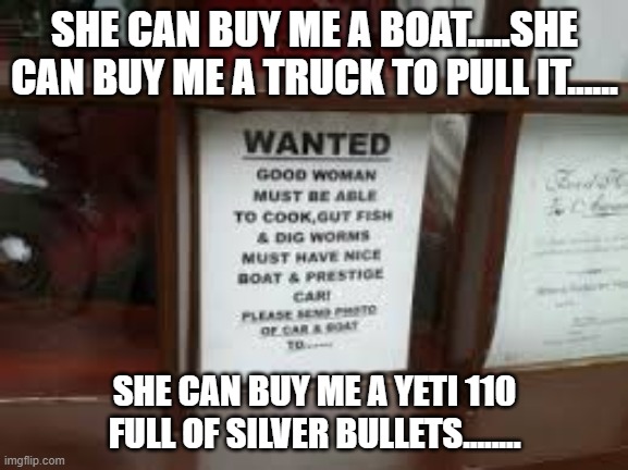 good woman wanted |  SHE CAN BUY ME A BOAT.....SHE CAN BUY ME A TRUCK TO PULL IT...... SHE CAN BUY ME A YETI 110 FULL OF SILVER BULLETS........ | image tagged in wanted,woman,help wanted | made w/ Imgflip meme maker