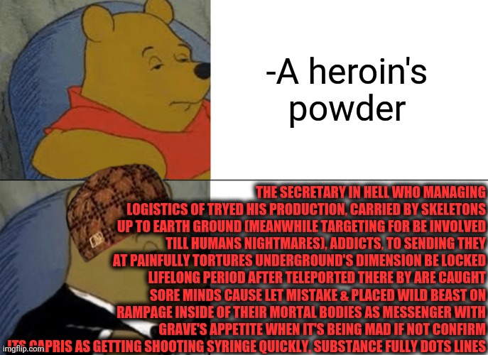 -Making notice. | -A heroin's powder; THE SECRETARY IN HELL WHO MANAGING LOGISTICS OF TRYED HIS PRODUCTION, CARRIED BY SKELETONS UP TO EARTH GROUND (MEANWHILE TARGETING FOR BE INVOLVED TILL HUMANS NIGHTMARES), ADDICTS, TO SENDING THEY AT PAINFULLY TORTURES UNDERGROUND'S DIMENSION BE LOCKED LIFELONG PERIOD AFTER TELEPORTED THERE BY ARE CAUGHT SORE MINDS CAUSE LET MISTAKE & PLACED WILD BEAST ON RAMPAGE INSIDE OF THEIR MORTAL BODIES AS MESSENGER WITH GRAVE'S APPETITE WHEN IT'S BEING MAD IF NOT CONFIRM ITS CAPRIS AS GETTING SHOOTING SYRINGE QUICKLY, SUBSTANCE FULLY DOTS LINES | image tagged in memes,tuxedo winnie the pooh,heroin,theneedledrop,kevin hart the hell,press secretary | made w/ Imgflip meme maker