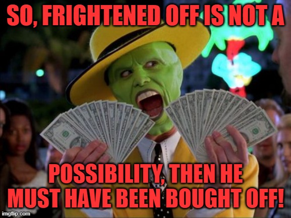 Money Money Meme | SO, FRIGHTENED OFF IS NOT A POSSIBILITY, THEN HE MUST HAVE BEEN BOUGHT OFF! | image tagged in memes,money money | made w/ Imgflip meme maker