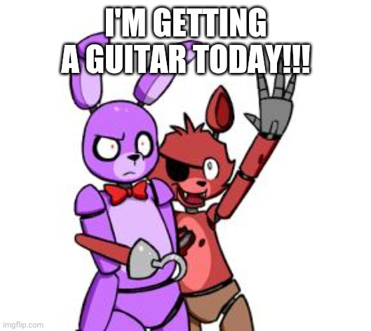 FNaF Hype Everywhere | I'M GETTING A GUITAR TODAY!!! | image tagged in fnaf hype everywhere | made w/ Imgflip meme maker