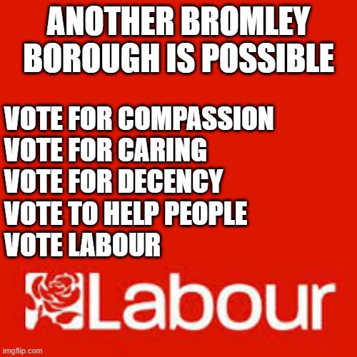 Another Bromley Is Possible | ANOTHER BROMLEY BOROUGH IS POSSIBLE; VOTE FOR COMPASSION
VOTE FOR CARING
VOTE FOR DECENCY
VOTE TO HELP PEOPLE
VOTE LABOUR | image tagged in bromley council,bromley,compassion,decency,labour,vote labour | made w/ Imgflip meme maker