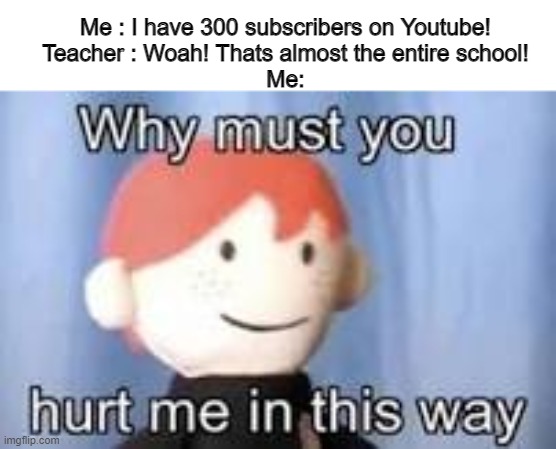 Why must you hurt me in this way | Me : I have 300 subscribers on Youtube!
Teacher : Woah! Thats almost the entire school!
Me: | image tagged in why must you hurt me in this way | made w/ Imgflip meme maker