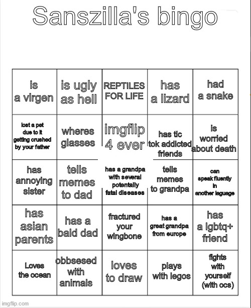 Blank Bingo | Sanszilla's bingo; REPTILES FOR LIFE; is ugly as hell; had a snake; is a virgen; has a lizard; imgflip 4 ever; lost a pet due to it getting crushed by your father; is worried about death; wheres glasses; has tic tok addicted friends; tells memes to grandpa; has annoying sister; can speak fluently in another laguage; tells memes to dad; has a grandpa with several potentally fatal diseases; has asian parents; has a bald dad; has a lgbtq+ friend; has a great grandpa from europe; fractured your wingbone; obbsesed with animals; fights with yourself (with ocs); Loves the ocean; loves to draw; plays with legos | image tagged in blank bingo | made w/ Imgflip meme maker