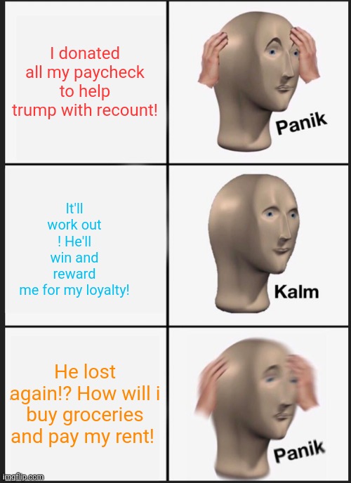 Being a dumb trumper! | I donated all my paycheck to help trump with recount! It'll work out ! He'll win and reward me for my loyalty! He lost again!? How will i buy groceries and pay my rent! | image tagged in memes,panik kalm panik,donald trump,election 2020,joe biden | made w/ Imgflip meme maker
