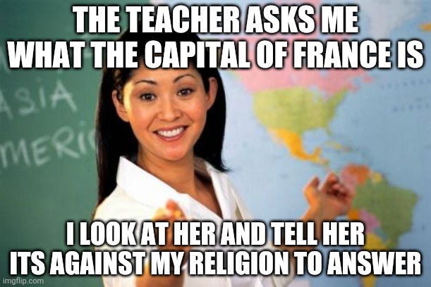 School religion | THE TEACHER ASKS ME WHAT THE CAPITAL OF FRANCE IS; I LOOK AT HER AND TELL HER ITS AGAINST MY RELIGION TO ANSWER | image tagged in memes,unhelpful high school teacher | made w/ Imgflip meme maker
