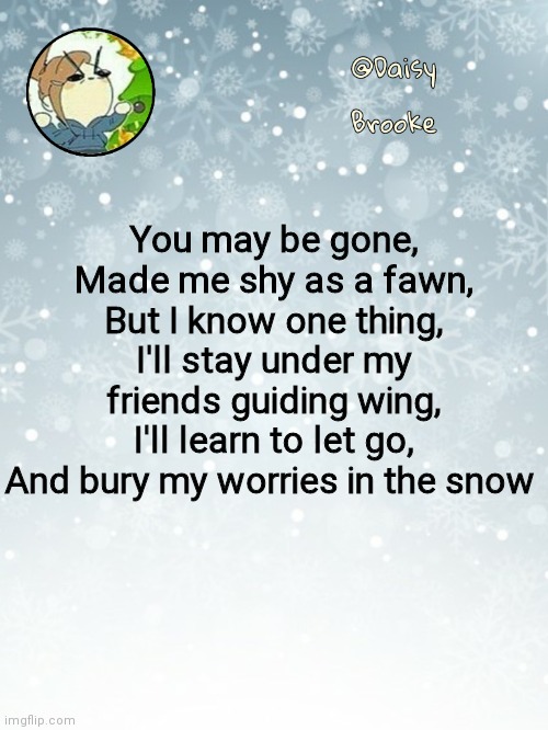 Inspired by I Will Never Forget | You may be gone,
Made me shy as a fawn,
But I know one thing,
I'll stay under my friends guiding wing,
I'll learn to let go,
And bury my worries in the snow | image tagged in daisy's christmas template | made w/ Imgflip meme maker