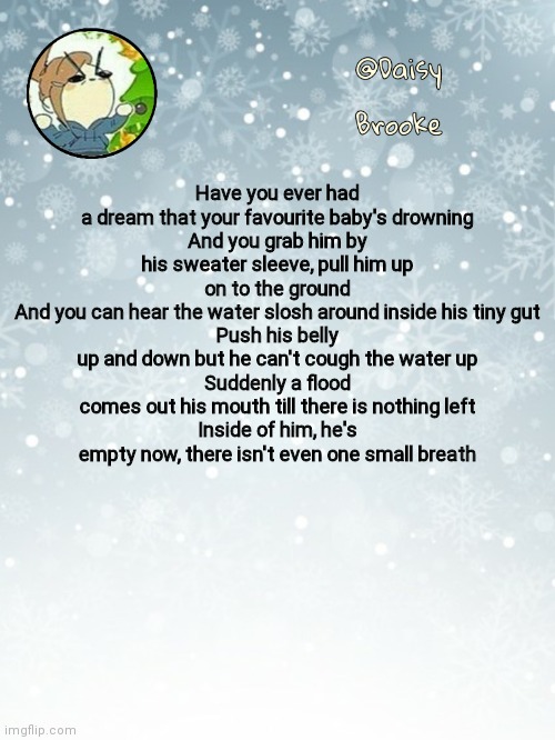 Daisy's Christmas template | Have you ever had a dream that your favourite baby's drowning
And you grab him by his sweater sleeve, pull him up on to the ground
And you can hear the water slosh around inside his tiny gut
Push his belly up and down but he can't cough the water up
Suddenly a flood comes out his mouth till there is nothing left
Inside of him, he's empty now, there isn't even one small breath | image tagged in daisy's christmas template | made w/ Imgflip meme maker