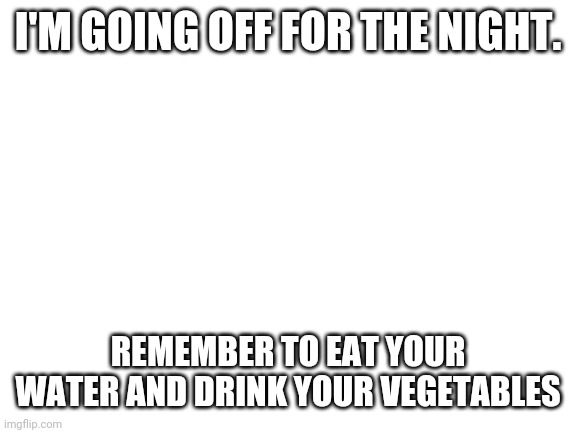 everyone spam this image~vera | I'M GOING OFF FOR THE NIGHT. REMEMBER TO EAT YOUR WATER AND DRINK YOUR VEGETABLES | image tagged in blank white template | made w/ Imgflip meme maker