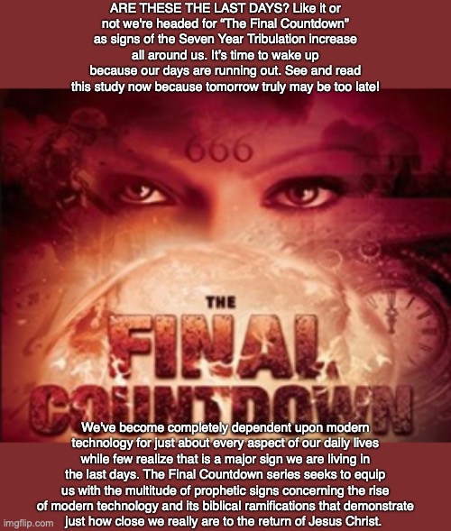 ARE THESE THE LAST DAYS? Like it or not we're headed for “The Final Countdown” as signs of the Seven Year Tribulation increase all around us. It’s time to wake up because our days are running out. See and read this study now because tomorrow truly may be too late! We've become completely dependent upon modern technology for just about every aspect of our daily lives while few realize that is a major sign we are living in the last days. The Final Countdown series seeks to equip us with the multitude of prophetic signs concerning the rise of modern technology and its biblical ramifications that demonstrate
just how close we really are to the return of Jesus Christ. | image tagged in bible,end times,prophecy,future,god,jesus | made w/ Imgflip meme maker