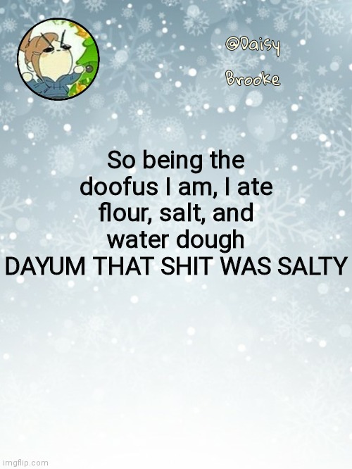 *gags* | So being the doofus I am, I ate flour, salt, and water dough
DAYUM THAT SHIT WAS SALTY | image tagged in daisy's christmas template | made w/ Imgflip meme maker