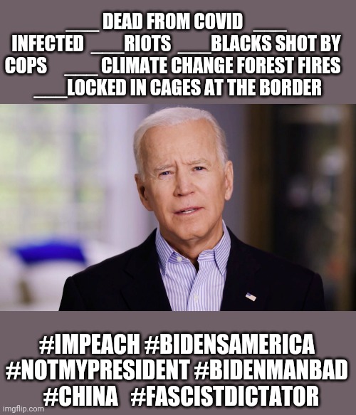 Just getting the biden template ready. Insert the numbers daily. Fair is fair, liberals | ___ DEAD FROM COVID   ___ INFECTED  ___RIOTS  ___BLACKS SHOT BY COPS     ___ CLIMATE CHANGE FOREST FIRES  
  ___LOCKED IN CAGES AT THE BORDER; #IMPEACH #BIDENSAMERICA #NOTMYPRESIDENT #BIDENMANBAD   #CHINA   #FASCISTDICTATOR | image tagged in joe biden 2020 | made w/ Imgflip meme maker