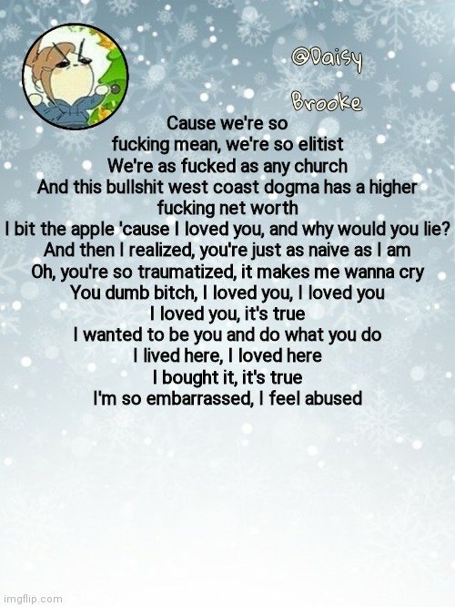 Daisy's Christmas template | Cause we're so fucking mean, we're so elitist
We're as fucked as any church
And this bullshit west coast dogma has a higher fucking net worth
I bit the apple 'cause I loved you, and why would you lie?
And then I realized, you're just as naive as I am
Oh, you're so traumatized, it makes me wanna cry
You dumb bitch, I loved you, I loved you
I loved you, it's true
I wanted to be you and do what you do
I lived here, I loved here
I bought it, it's true
I'm so embarrassed, I feel abused | image tagged in daisy's christmas template | made w/ Imgflip meme maker
