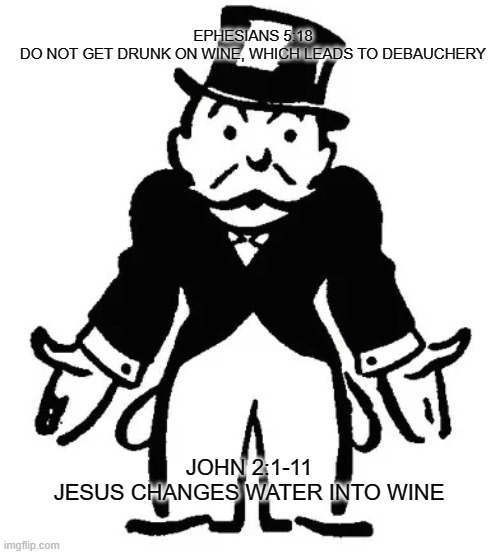 Lead Us Not Into Temptation | EPHESIANS 5:18
DO NOT GET DRUNK ON WINE, WHICH LEADS TO DEBAUCHERY; JOHN 2:1-11
JESUS CHANGES WATER INTO WINE | image tagged in confused uncle pennybags,religion,anti-religion,christianity,bible | made w/ Imgflip meme maker