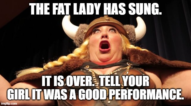 Fat Lady Singing | THE FAT LADY HAS SUNG. IT IS OVER.  TELL YOUR GIRL IT WAS A GOOD PERFORMANCE. | image tagged in fat lady singing | made w/ Imgflip meme maker