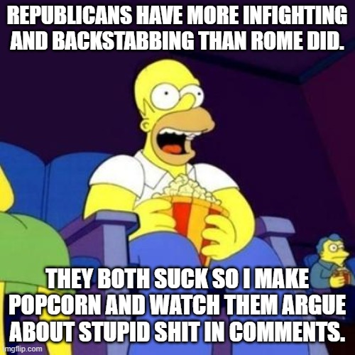 Homer eating popcorn | REPUBLICANS HAVE MORE INFIGHTING AND BACKSTABBING THAN ROME DID. THEY BOTH SUCK SO I MAKE POPCORN AND WATCH THEM ARGUE ABOUT STUPID SHIT IN  | image tagged in homer eating popcorn | made w/ Imgflip meme maker