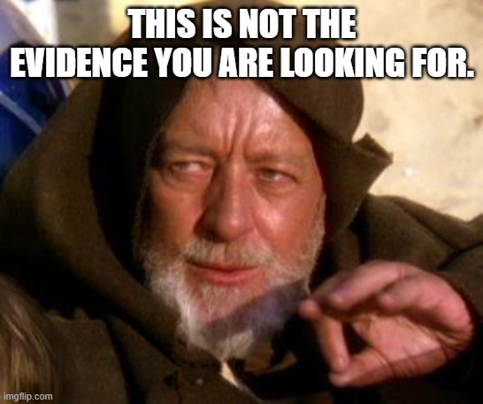 Obi Wan Kenobi Jedi Mind Trick | THIS IS NOT THE EVIDENCE YOU ARE LOOKING FOR. | image tagged in obi wan kenobi jedi mind trick | made w/ Imgflip meme maker