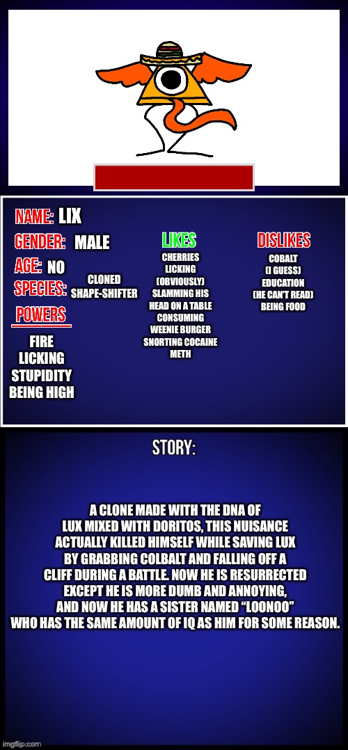 Had to fix it because one part sounded offensive. | MALE; LIX; NO; CHERRIES
LICKING (OBVIOUSLY)
SLAMMING HIS HEAD ON A TABLE
CONSUMING WEENIE BURGER
SNORTING COCAINE
METH; COBALT (I GUESS)
EDUCATION (HE CAN’T READ)
BEING FOOD; CLONED SHAPE-SHIFTER; FIRE
LICKING
STUPIDITY
BEING HIGH; A CLONE MADE WITH THE DNA OF LUX MIXED WITH DORITOS, THIS NUISANCE ACTUALLY KILLED HIMSELF WHILE SAVING LUX BY GRABBING COLBALT AND FALLING OFF A CLIFF DURING A BATTLE. NOW HE IS RESURRECTED EXCEPT HE IS MORE DUMB AND ANNOYING, AND NOW HE HAS A SISTER NAMED “LOONOO” WHO HAS THE SAME AMOUNT OF IQ AS HIM FOR SOME REASON. | image tagged in oc full showcase,he also likes masturbaiting,yes you heard that right | made w/ Imgflip meme maker