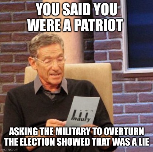 Maury Lie Detector | YOU SAID YOU WERE A PATRIOT; ASKING THE MILITARY TO OVERTURN THE ELECTION SHOWED THAT WAS A LIE | image tagged in memes,maury lie detector | made w/ Imgflip meme maker